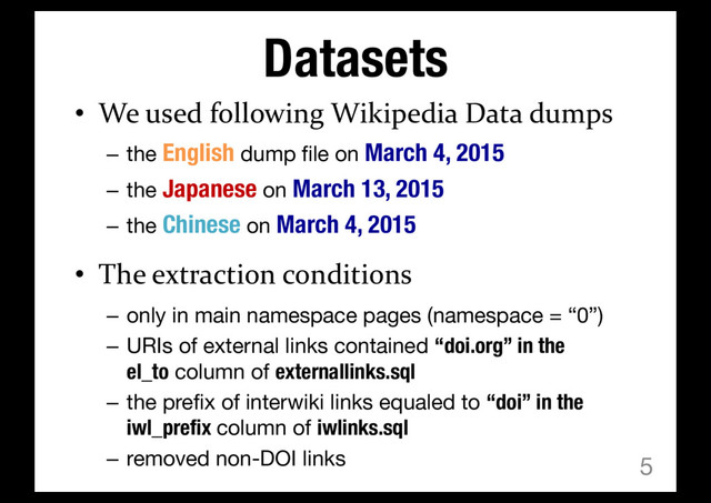 Datasets
• We used following Wikipedia Data dumps
– the English dump file on March 4, 2015
– the Japanese on March 13, 2015
– the Chinese on March 4, 2015
• The extraction conditions
– only in main namespace pages (namespace = “0”)
– URIs of external links contained “doi.org” in the
el_to column of externallinks.sql
– the prefix of interwiki links equaled to “doi” in the
iwl_prefix column of iwlinks.sql
– removed non-DOI links 5
