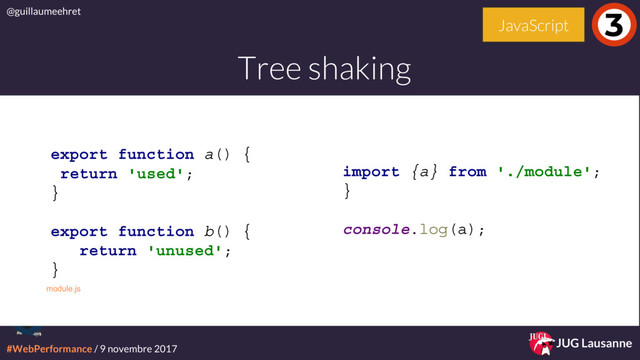 #WebPerformance / 9 novembre 2017
@guillaumeehret
JUG Lausanne
Tree shaking
3
JavaScript
import {a} from './module';
}
console.log(a);
module.js
export function a() {
return 'used';
}
export function b() {
return 'unused';
}
