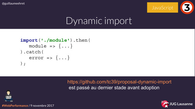 #WebPerformance / 9 novembre 2017
@guillaumeehret
JUG Lausanne
import('./module').then(
module => {...}
).catch(
error => {...}
);
Dynamic import
3
JavaScript
https://github.com/tc39/proposal-dynamic-import
est passé au dernier stade avant adoption
