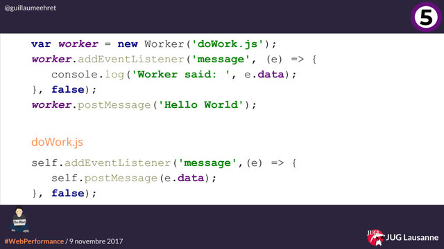 #WebPerformance / 9 novembre 2017
@guillaumeehret
JUG Lausanne
4
5
var worker = new Worker('doWork.js');
worker.addEventListener('message', (e) => {
console.log('Worker said: ', e.data);
}, false);
worker.postMessage('Hello World');
self.addEventListener('message',(e) => {
self.postMessage(e.data);
}, false);
doWork.js
