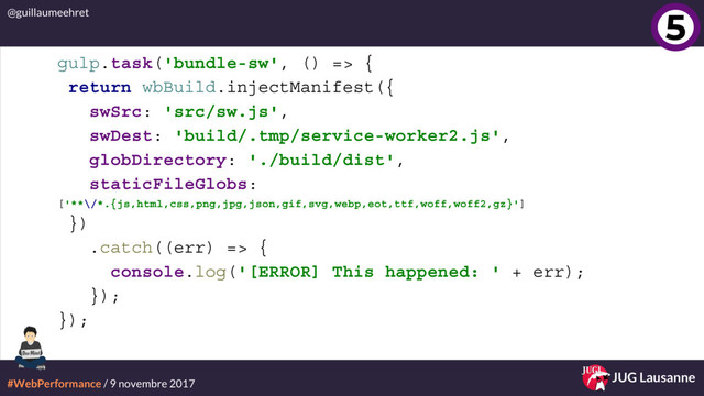 #WebPerformance / 9 novembre 2017
@guillaumeehret
JUG Lausanne
gulp.task('bundle-sw', () => {
return wbBuild.injectManifest({
swSrc: 'src/sw.js',
swDest: 'build/.tmp/service-worker2.js',
globDirectory: './build/dist',
staticFileGlobs:
['**\/*.{js,html,css,png,jpg,json,gif,svg,webp,eot,ttf,woff,woff2,gz}']
})
.catch((err) => {
console.log('[ERROR] This happened: ' + err);
});
});
5
