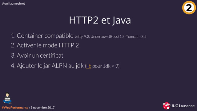 #WebPerformance / 9 novembre 2017
@guillaumeehret
JUG Lausanne
2
HTTP2 et Java
1. Container compatible Jetty 9.2, Undertow (JBoss) 1.3, Tomcat > 8.5
2. Activer le mode HTTP 2
3. Avoir un certificat
4. Ajouter le jar ALPN au jdk (lib pour Jdk < 9)
