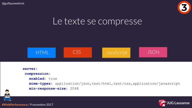 #WebPerformance / 9 novembre 2017
@guillaumeehret
JUG Lausanne
3
Le texte se compresse
JavaScript
HTML JSON
server:
compression:
enabled: true
mime-types: application/json,text/html,text/css,application/javascript
min-response-size: 2048
CSS

