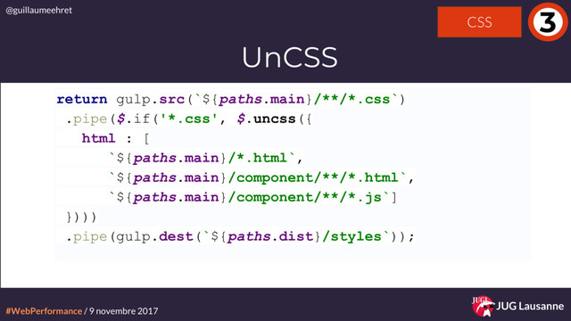 #WebPerformance / 9 novembre 2017
@guillaumeehret
JUG Lausanne
3
UnCSS
return gulp.src(`${paths.main}/**/*.css`)
.pipe($.if('*.css', $.uncss({
html : [
`${paths.main}/*.html`,
`${paths.main}/component/**/*.html`,
`${paths.main}/component/**/*.js`]
})))
.pipe(gulp.dest(`${paths.dist}/styles`));
CSS
