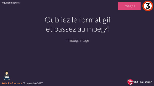 #WebPerformance / 9 novembre 2017
@guillaumeehret
JUG Lausanne
Oubliez le format gif
et passez au mpeg4
ffmpeg, image
3
Images
