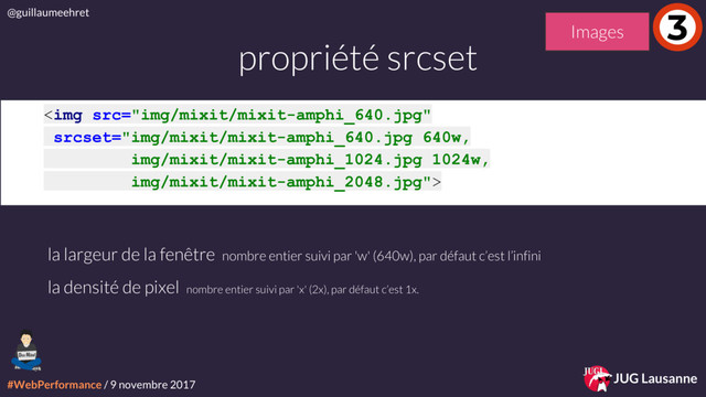 #WebPerformance / 9 novembre 2017
@guillaumeehret
JUG Lausanne
propriété srcset
3
<img src="img/mixit/mixit-amphi_640.jpg">
la largeur de la fenêtre nombre entier suivi par 'w' (640w), par défaut c’est l’infini
la densité de pixel nombre entier suivi par 'x' (2x), par défaut c’est 1x.
Images
