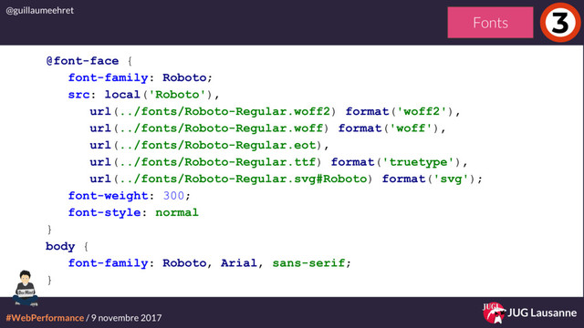 #WebPerformance / 9 novembre 2017
@guillaumeehret
JUG Lausanne
3
@font-face {
font-family: Roboto;
src: local('Roboto'),
url(../fonts/Roboto-Regular.woff2) format('woff2'),
url(../fonts/Roboto-Regular.woff) format('woff'),
url(../fonts/Roboto-Regular.eot),
url(../fonts/Roboto-Regular.ttf) format('truetype'),
url(../fonts/Roboto-Regular.svg#Roboto) format('svg');
font-weight: 300;
font-style: normal
}
body {
font-family: Roboto, Arial, sans-serif;
}
Fonts
