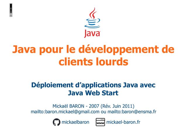Java pour le développement de
clients lourds
Mickaël BARON - 2007 (Rév. Juin 2011)
mailto:baron.mickael@gmail.com ou mailto:baron@ensma.fr
mickael-baron.fr
mickaelbaron
Déploiement d’applications Java avec
Java Web Start
