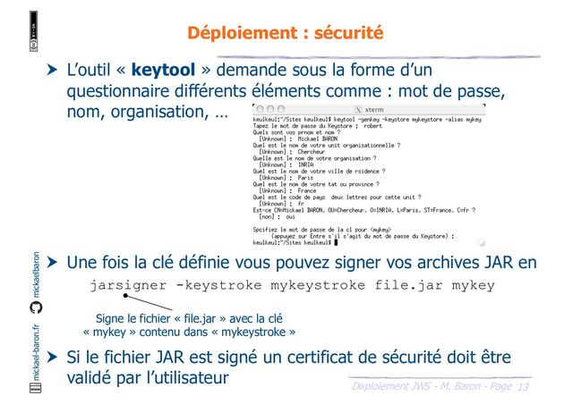 13
Déploiement JWS - M. Baron - Page
mickael-baron.fr mickaelbaron
Déploiement : sécurité
 L’outil « keytool » demande sous la forme d’un
questionnaire différents éléments comme : mot de passe,
nom, organisation, …
 Une fois la clé définie vous pouvez signer vos archives JAR en
utilisant l’outil « jarsigner »
 Si le fichier JAR est signé un certificat de sécurité doit être
validé par l’utilisateur
jarsigner -keystroke mykeystroke file.jar mykey
Signe le fichier « file.jar » avec la clé
« mykey » contenu dans « mykeystroke »

