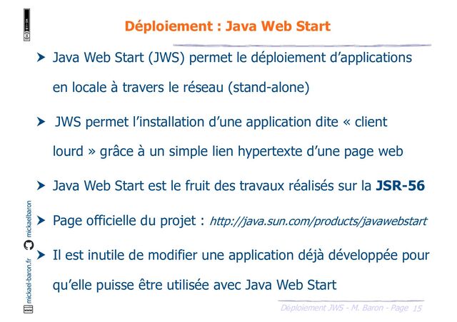 15
Déploiement JWS - M. Baron - Page
mickael-baron.fr mickaelbaron
Déploiement : Java Web Start
 Java Web Start (JWS) permet le déploiement d’applications
en locale à travers le réseau (stand-alone)
 JWS permet l’installation d’une application dite « client
lourd » grâce à un simple lien hypertexte d’une page web
 Java Web Start est le fruit des travaux réalisés sur la JSR-56
 Page officielle du projet : http://java.sun.com/products/javawebstart
 Il est inutile de modifier une application déjà développée pour
qu’elle puisse être utilisée avec Java Web Start
