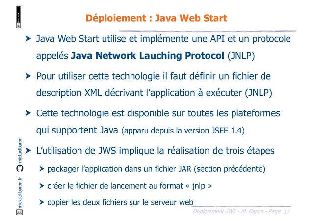 17
Déploiement JWS - M. Baron - Page
mickael-baron.fr mickaelbaron
Déploiement : Java Web Start
 Java Web Start utilise et implémente une API et un protocole
appelés Java Network Lauching Protocol (JNLP)
 Pour utiliser cette technologie il faut définir un fichier de
description XML décrivant l’application à exécuter (JNLP)
 Cette technologie est disponible sur toutes les plateformes
qui supportent Java (apparu depuis la version JSEE 1.4)
 L’utilisation de JWS implique la réalisation de trois étapes
 packager l’application dans un fichier JAR (section précédente)
 créer le fichier de lancement au format « jnlp »
 copier les deux fichiers sur le serveur web
