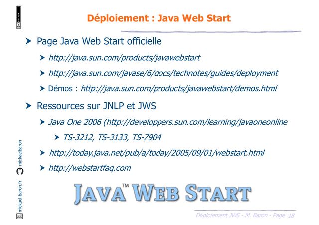 18
Déploiement JWS - M. Baron - Page
mickael-baron.fr mickaelbaron
Déploiement : Java Web Start
 Page Java Web Start officielle
 http://java.sun.com/products/javawebstart
 http://java.sun.com/javase/6/docs/technotes/guides/deployment
 Démos : http://java.sun.com/products/javawebstart/demos.html
 Ressources sur JNLP et JWS
 Java One 2006 (http://developpers.sun.com/learning/javaoneonline
 TS-3212, TS-3133, TS-7904
 http://today.java.net/pub/a/today/2005/09/01/webstart.html
 http://webstartfaq.com
