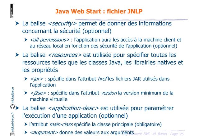 25
Déploiement JWS - M. Baron - Page
mickael-baron.fr mickaelbaron
Java Web Start : fichier JNLP
 La balise  permet de donner des informations
concernant la sécurité (optionnel)
  : l’application aura les accès à la machine client et
au réseau local en fonction des sécurité de l’application (optionnel)
 La balise  est utilisée pour spécifier toutes les
ressources telles que les classes Java, les librairies natives et
les propriétés
  : spécifie dans l’attribut href les fichiers JAR utilisés dans
l’application
  : spécifie dans l’attribut version la version minimum de la
machine virtuelle
 La balise  est utilisée pour paramétrer
l’exécution d’une application (optionnel)
 l’attribut main-class spécifie la classe principale (obligatoire)
  donne des valeurs aux arguments
