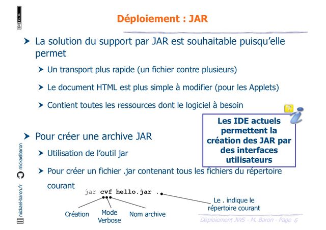 6
Déploiement JWS - M. Baron - Page
mickael-baron.fr mickaelbaron
Déploiement : JAR
 La solution du support par JAR est souhaitable puisqu’elle
permet
 Un transport plus rapide (un fichier contre plusieurs)
 Le document HTML est plus simple à modifier (pour les Applets)
 Contient toutes les ressources dont le logiciel à besoin
 Pour créer une archive JAR
 Utilisation de l’outil jar
 Pour créer un fichier .jar contenant tous les fichiers du répertoire
courant
jar cvf hello.jar .
Création Mode
Verbose
Nom archive
Le . indique le
répertoire courant
Les IDE actuels
permettent la
création des JAR par
des interfaces
utilisateurs
