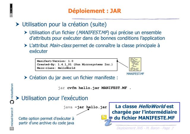7
Déploiement JWS - M. Baron - Page
mickael-baron.fr mickaelbaron
Déploiement : JAR
 Utilisation pour la création (suite)
 Utilisation d’un fichier (MANIFEST.MF) qui précise un ensemble
d’attributs pour exécuter dans de bonnes conditions l’application
 L’attribut Main-class permet de connaître la classe principale à
exécuter
 Création du jar avec un fichier manifeste :
 Utilisation pour l’exécution
Manifest-Version: 1.0
Created-By: 1.4.1_01 (Sun Microsystems Inc.)
Main-class: HelloWorld
MANIFEST.MF
jar cvfm hello.jar MANIFEST.MF .
java –jar hello.jar La classe HelloWorld est
chargée par l’intermédiaire
du fichier MANIFESTE.MF
Cette option permet d’exécuter à
partir d’une archive du code java

