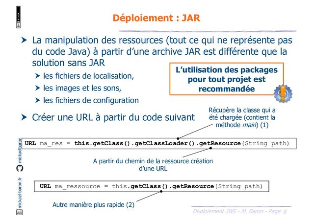 8
Déploiement JWS - M. Baron - Page
mickael-baron.fr mickaelbaron
Déploiement : JAR
 La manipulation des ressources (tout ce qui ne représente pas
du code Java) à partir d’une archive JAR est différente que la
solution sans JAR
 les fichiers de localisation,
 les images et les sons,
 les fichiers de configuration
 Créer une URL à partir du code suivant
URL ma_res = this.getClass().getClassLoader().getResource(String path)
L’utilisation des packages
pour tout projet est
recommandée
URL ma_ressource = this.getClass().getResource(String path)
Récupère la classe qui a
été chargée (contient la
méthode main) (1)
A partir du chemin de la ressource création
d’une URL
Autre manière plus rapide (2)
