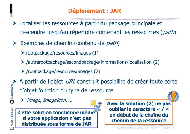 9
Déploiement JWS - M. Baron - Page
mickael-baron.fr mickaelbaron
Déploiement : JAR
 Localiser les ressources à partir du package principale et
descendre jusqu’au répertoire contenant les ressources (path)
 Exemples de chemin (contenu de path)
 rootpackage/resources/images (1)
 /autrerootpackage/secondpackage/informations/localisation (2)
 /rootpackage/resources/images (2)
 A partir de l’objet URL construit possibilité de créer toute sorte
d’objet fonction du type de ressource
 Image, ImageIcon, …
Cette solution fonctionne même
si votre application n’est pas
distribuée sous forme de JAR
Avec la solution (2) ne pas
oublier le caractère « / »
en début de la chaîne du
chemin de la ressource
