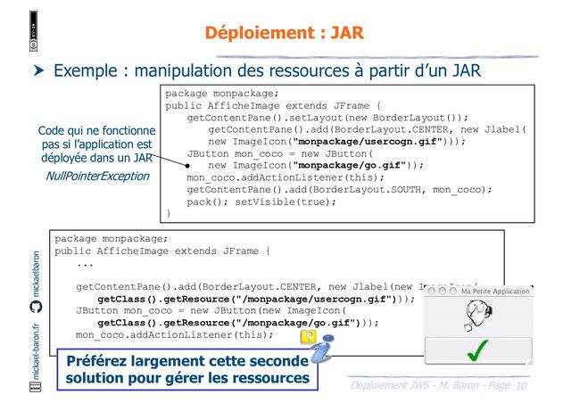 10
Déploiement JWS - M. Baron - Page
mickael-baron.fr mickaelbaron
Déploiement : JAR
 Exemple : manipulation des ressources à partir d’un JAR
package monpackage;
public AfficheImage extends JFrame {
getContentPane().setLayout(new BorderLayout());
getContentPane().add(BorderLayout.CENTER, new Jlabel(
new ImageIcon("monpackage/usercogn.gif")));
JButton mon_coco = new JButton(
new ImageIcon("monpackage/go.gif"));
mon_coco.addActionListener(this);
getContentPane().add(BorderLayout.SOUTH, mon_coco);
pack(); setVisible(true);
}
Code qui ne fonctionne
pas si l’application est
déployée dans un JAR
NullPointerException
package monpackage;
public AfficheImage extends JFrame {
...
getContentPane().add(BorderLayout.CENTER, new Jlabel(new ImageIcon(
getClass().getResource("/monpackage/usercogn.gif")));
JButton mon_coco = new JButton(new ImageIcon(
getClass().getResource("/monpackage/go.gif")));
mon_coco.addActionListener(this);
...
} Préférez largement cette seconde
solution pour gérer les ressources
