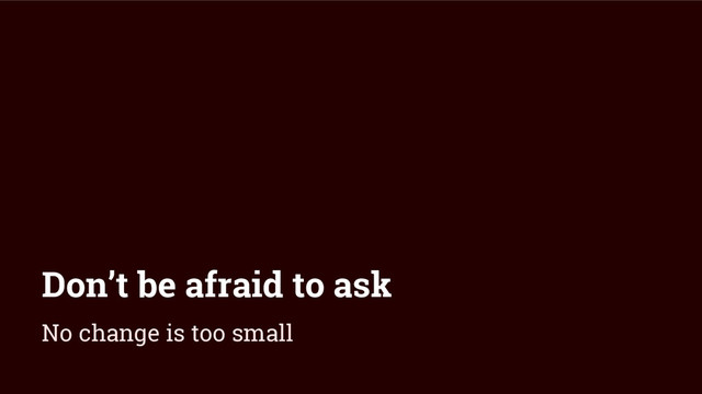 Don’t be afraid to ask
No change is too small
