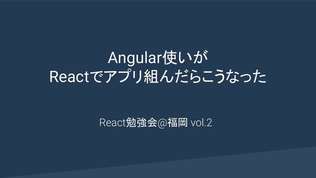 Angular使いが
Reactでアプリ組んだらこうなった
React勉強会@福岡 vol.2
