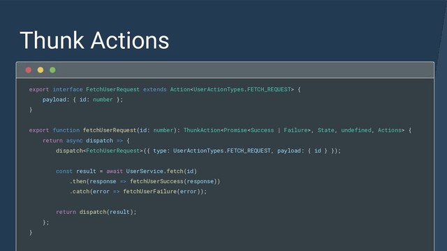 Thunk Actions
export interface FetchUserRequest extends Action {
payload: { id: number };
}
export function fetchUserRequest(id: number): ThunkAction, State, undefined, Actions> {
return async dispatch => {
dispatch({ type: UserActionTypes.FETCH_REQUEST, payload: { id } });
const result = await UserService.fetch(id)
.then(response => fetchUserSuccess(response))
.catch(error => fetchUserFailure(error));
return dispatch(result);
};
}
