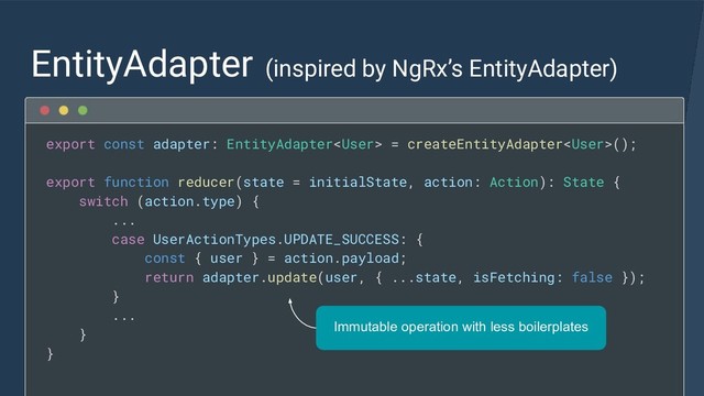EntityAdapter (inspired by NgRx’s EntityAdapter)
export const adapter: EntityAdapter = createEntityAdapter();
export function reducer(state = initialState, action: Action): State {
switch (action.type) {
...
case UserActionTypes.UPDATE_SUCCESS: {
const { user } = action.payload;
return adapter.update(user, { ...state, isFetching: false });
}
...
}
}
Immutable operation with less boilerplates
