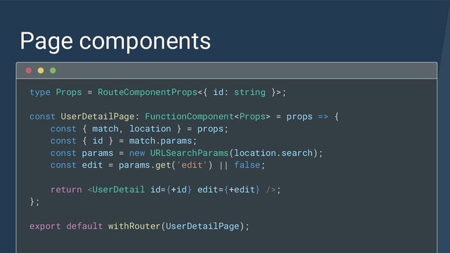 Page components
type Props = RouteComponentProps<{ id: string }>;
const UserDetailPage: FunctionComponent = props => {
const { match, location } = props;
const { id } = match.params;
const params = new URLSearchParams(location.search);
const edit = params.get('edit') || false;
return ;
};
export default withRouter(UserDetailPage);
