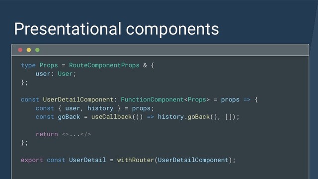 Presentational components
type Props = RouteComponentProps & {
user: User;
};
const UserDetailComponent: FunctionComponent = props => {
const { user, history } = props;
const goBack = useCallback(() => history.goBack(), []);
return <>...>
};
export const UserDetail = withRouter(UserDetailComponent);
