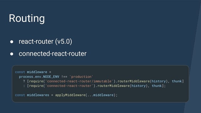Routing
● react-router (v5.0)
● connected-react-router
const middleware =
process.env.NODE_ENV !== 'production'
? [require('connected-react-router/immutable').routerMiddleware(history), thunk]
: [require('connected-react-router').routerMiddleware(history), thunk];
const middlewares = applyMiddleware(...middleware);
