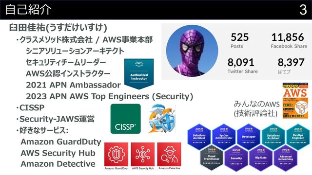 3
⾃⼰紹介
⾅⽥佳祐(うすだけいすけ)
・クラスメソッド株式会社 / AWS事業本部
シニアソリューションアーキテクト
セキュリティチームリーダー
AWS公認インストラクター
2021 APN Ambassador
2023 APN AWS Top Engineers (Security)
・CISSP
・Security-JAWS運営
・好きなサービス:
Amazon GuardDuty
AWS Security Hub
Amazon Detective
みんなのAWS
(技術評論社)
Amazon GuardDuty AWS Security Hub Amazon Detective
