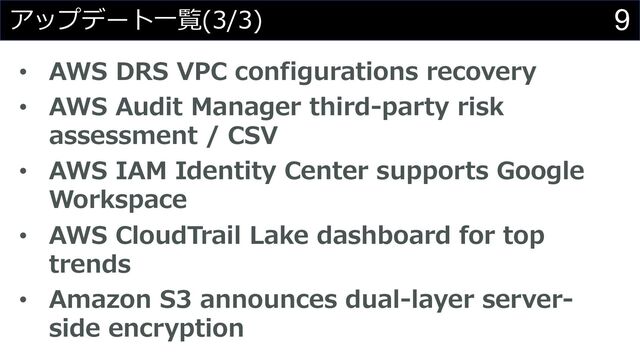 9
アップデート⼀覧(3/3)
• AWS DRS VPC configurations recovery
• AWS Audit Manager third-party risk
assessment / CSV
• AWS IAM Identity Center supports Google
Workspace
• AWS CloudTrail Lake dashboard for top
trends
• Amazon S3 announces dual-layer server-
side encryption
