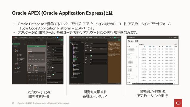 Oracle APEX (Oracle Application Express)とは
• Oracle Databaseで動作するエンタープライズ・アプリケーション向けのローコード・アプリケーション・プラットフォーム
（Low Code Application Platform – LCAP）です。
• アプリケーション開発ツール、各種ユーティリティ、アプリケーションの実行環境を含みます。
開発者が作成した
アプリケーションの実行
開発を支援する
各種ユーティリティ
アプリケーションを
開発するツール
37 Copyright © 2023 Oracle and/or its affiliates. All rights reserved.
