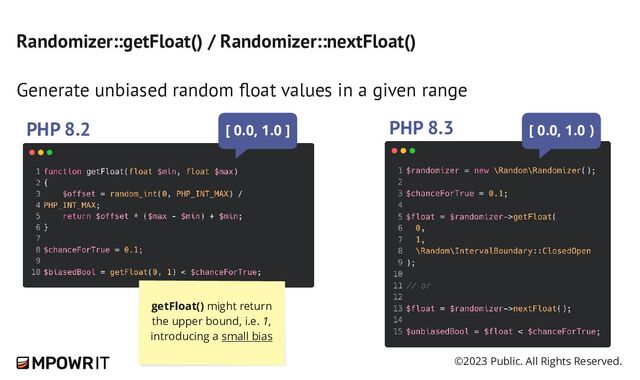 ©2023 Public. All Rights Reserved.
Randomizer::getFloat() / Randomizer::nextFloat()
Generate unbiased random float values in a given range
PHP 8.2 PHP 8.3
getFloat() might return
the upper bound, i.e. 1,
introducing a small bias
[ 0.0, 1.0 ] [ 0.0, 1.0 )

