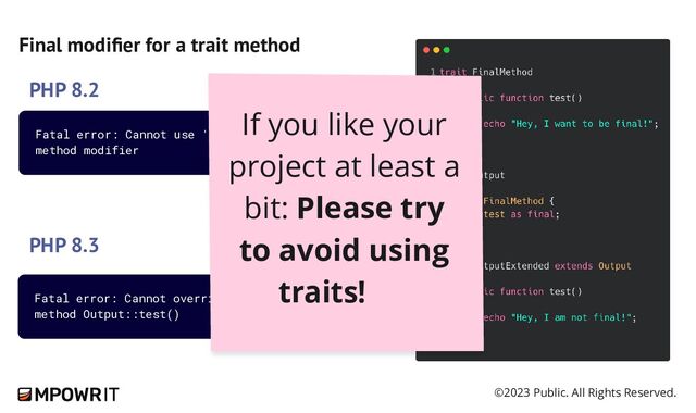 ©2023 Public. All Rights Reserved.
Final modifier for a trait method
PHP 8.2
PHP 8.3
Fatal error: Cannot override final
method Output::test()
Fatal error: Cannot use 'final' as
method modifier
If you like your
project at least a
bit: Please try
to avoid using
traits!
🙏
