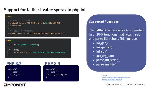 ©2023 Public. All Rights Reserved.
Support for fallback value syntax in php.ini
Source:
https://php.watch/versions/8.3/php-​
ini-​
envar-​
fallback-​
value-​
syntax
Supported Functions
The fallback value syntax is supported
in all PHP functions that return, set,
and parse INI values. This includes:
ini_get()
ini_get_all()
ini_set()
get_cfg_var()
parse_ini_string()
parse_ini_file()
array(1) {
["name"]=>
string(5) "MyApp"
}
PHP 8.3
array(1) {
["name"]=>
string(0) ""
}
PHP 8.2
