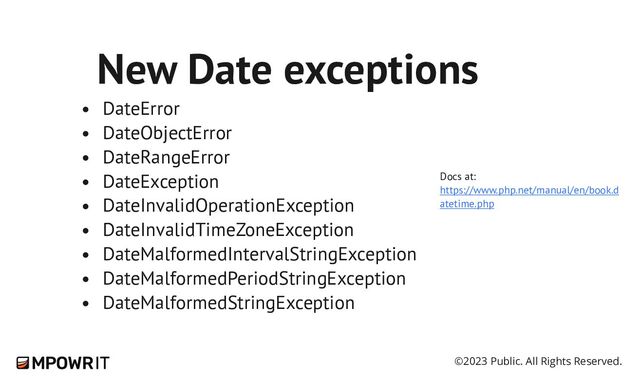 ©2023 Public. All Rights Reserved.
New Date exceptions
🙌
DateError
DateObjectError
DateRangeError
DateException
DateInvalidOperationException
DateInvalidTimeZoneException
DateMalformedIntervalStringException
DateMalformedPeriodStringException
DateMalformedStringException
Docs at:
https://www.php.net/manual/en/book.d
atetime.php
