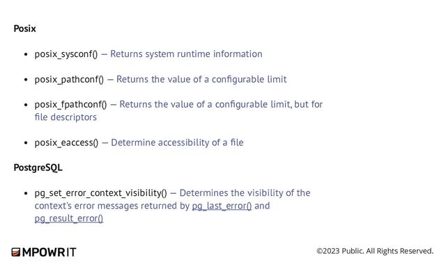 ©2023 Public. All Rights Reserved.
Posix
posix_sysconf() — Returns system runtime information
posix_pathconf() — Returns the value of a configurable limit
posix_fpathconf() — Returns the value of a configurable limit, but for
file descriptors
posix_eaccess() — Determine accessibility of a file
PostgreSQL
pg_set_error_context_visibility() — Determines the visibility of the
context's error messages returned by pg_last_error() and
pg_result_error()
