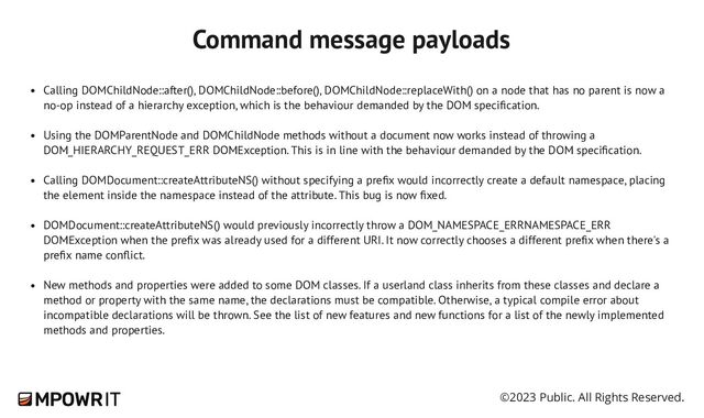 ©2023 Public. All Rights Reserved.
Calling DOMChildNode::after(), DOMChildNode::before(), DOMChildNode::replaceWith() on a node that has no parent is now a
no-​
op instead of a hierarchy exception, which is the behaviour demanded by the DOM specification.
Using the DOMParentNode and DOMChildNode methods without a document now works instead of throwing a
DOM_HIERARCHY_REQUEST_ERR DOMException. This is in line with the behaviour demanded by the DOM specification.
Calling DOMDocument::createAttributeNS() without specifying a prefix would incorrectly create a default namespace, placing
the element inside the namespace instead of the attribute. This bug is now fixed.
DOMDocument::createAttributeNS() would previously incorrectly throw a DOM_NAMESPACE_ERRNAMESPACE_ERR
DOMException when the prefix was already used for a different URI. It now correctly chooses a different prefix when there's a
prefix name conflict.
New methods and properties were added to some DOM classes. If a userland class inherits from these classes and declare a
method or property with the same name, the declarations must be compatible. Otherwise, a typical compile error about
incompatible declarations will be thrown. See the list of new features and new functions for a list of the newly implemented
methods and properties.
Command message payloads
