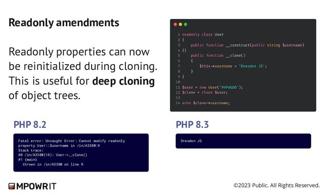 ©2023 Public. All Rights Reserved.
Readonly amendments
Readonly properties can now
be reinitialized during cloning.
This is useful for deep cloning
of object trees.
PHP 8.2 PHP 8.3
Fatal error: Uncaught Error: Cannot modify readonly
property User::$username in /in/A338W:9
Stack trace:
#0 /in/A338W(14): User->__clone()
#1 {main}
thrown in /in/A338W on line 9
Dresden JS

