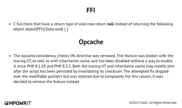 ©2023 Public. All Rights Reserved.
C functions that have a return type of void now return null instead of returning the following
object object(FFI\CData:void) { }
FFI
The opcache.consistency_checks INI directive was removed. This feature was broken with the
tracing JIT, as well as with inheritance cache, and has been disabled without a way to enable
it since PHP 8.1.18 and PHP 8.2.5. Both the tracing JIT and inheritance cache may modify shm
after the script has been persisted by invalidating its checksum. The attempted fix skipped
over the modifiable pointers but was rejected due to complexity. For this reason, it was
decided to remove the feature instead.
Opcache
