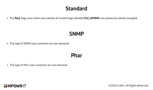 ©2023 Public. All Rights Reserved.
Standard
The file() flags error check now catches all invalid flags. Notably FILE_APPEND was previously silently accepted.
SNMP
The type of SNMP class constants are now declared.
Phar
The type of Phar class constants are now declared.
