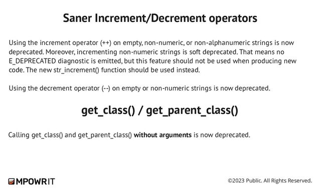©2023 Public. All Rights Reserved.
Saner Increment/Decrement operators
Using the increment operator (++) on empty, non-​
numeric, or non-​
alphanumeric strings is now
deprecated. Moreover, incrementing non-​
numeric strings is soft deprecated. That means no
E_DEPRECATED diagnostic is emitted, but this feature should not be used when producing new
code. The new str_increment() function should be used instead.
Using the decrement operator (--) on empty or non-​
numeric strings is now deprecated.
get_class() / get_parent_class()
Calling get_class() and get_parent_class() without arguments is now deprecated.
