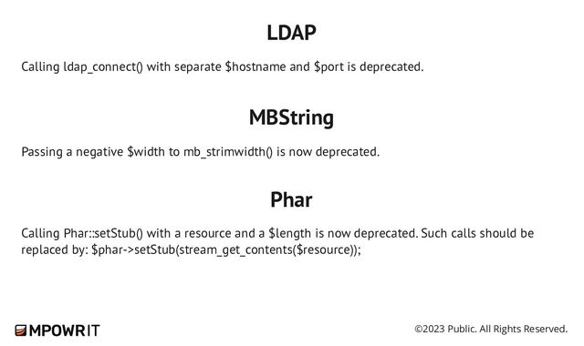 ©2023 Public. All Rights Reserved.
LDAP
Calling ldap_connect() with separate $hostname and $port is deprecated.
MBString
Passing a negative $width to mb_strimwidth() is now deprecated.
Phar
Calling Phar::setStub() with a resource and a $length is now deprecated. Such calls should be
replaced by: $phar->setStub(stream_get_contents($resource));
