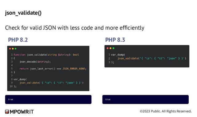 ©2023 Public. All Rights Reserved.
json_validate()
Check for valid JSON with less code and more efficiently
PHP 8.2 PHP 8.3
true true
