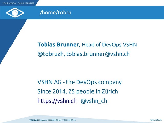 VSHN AG I Neugasse 10 I 8005 Zürich I T 044 545 53 00 www.vshn.ch
/home/tobru
Tobias Brunner, Head of DevOps VSHN
@tobruzh, tobias.brunner@vshn.ch
VSHN AG - the DevOps company
Since 2014, 25 people in Zürich
https://vshn.ch @vshn_ch
