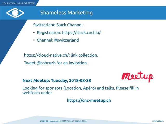 VSHN AG I Neugasse 10 I 8005 Zürich I T 044 545 53 00 www.vshn.ch
Shameless Marketing
Next Meetup: Tuesday, 2018-08-28
Looking for sponsors (Location, Apéro) and talks. Please fill in
webform under
https://cnc-meetup.ch
Switzerland Slack Channel:
●
Registration: https://slack.cncf.io/
●
Channel: #switzerland
https://cloud-native.ch/: link collection.
Tweet @tobruzh for an invitation.
