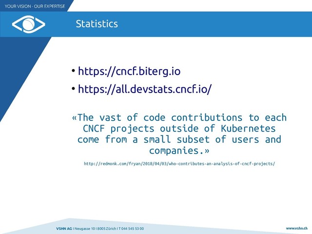VSHN AG I Neugasse 10 I 8005 Zürich I T 044 545 53 00 www.vshn.ch
Statistics
●
https://cncf.biterg.io
●
https://all.devstats.cncf.io/
«The vast of code contributions to each
CNCF projects outside of Kubernetes
come from a small subset of users and
companies.»
http://redmonk.com/fryan/2018/04/03/who-contributes-an-analysis-of-cncf-projects/
