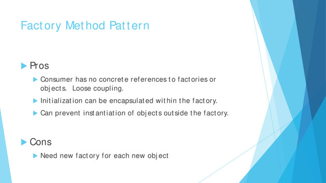 Factory Method Pattern
 Pros
 Consumer has no concrete references to factories or
objects. Loose coupling.
 Initialization can be encapsulated within the factory.
 Can prevent instantiation of objects outside the factory.
 Cons
 Need new factory for each new object
