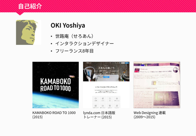 自己紹介
OKI Yoshiya
• 世路庵（せろあん）
• インタラクションデザイナー
• フリーランス8年目
KAMABOKO ROAD TO 1000
(2015)
lynda.com 日本語版
トレーナー (2015)
Web Designing 連載
(2009～2015)
