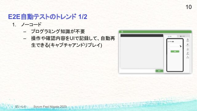 ぱいん© Scrum Fest Niigata 2023
E2E自動テストのトレンド 1/2
10
1. ノーコード
– プログラミング知識が不要
– 操作や確認内容をUIで記録して、自動再
生できる(キャプチャアンドリプレイ)
